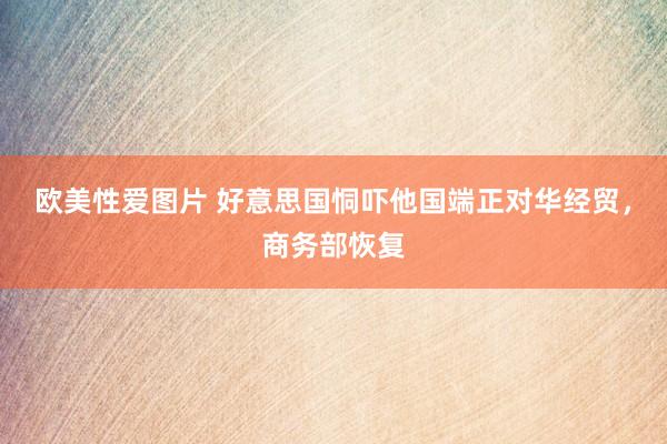 欧美性爱图片 好意思国恫吓他国端正对华经贸，商务部恢复