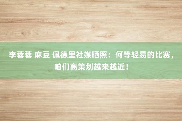 李蓉蓉 麻豆 佩德里社媒晒照：何等轻易的比赛，咱们离策划越来越近！