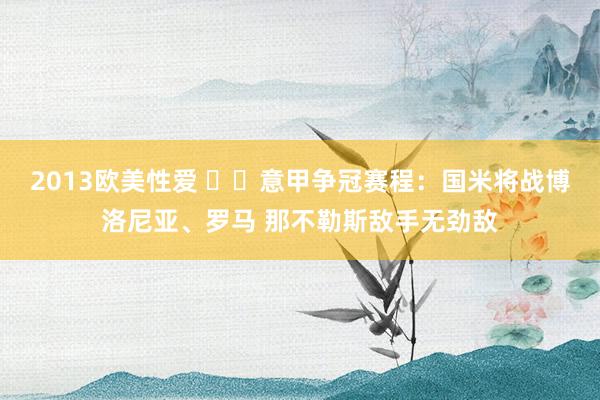 2013欧美性爱 ⚔️意甲争冠赛程：国米将战博洛尼亚、罗马 那不勒斯敌手无劲敌