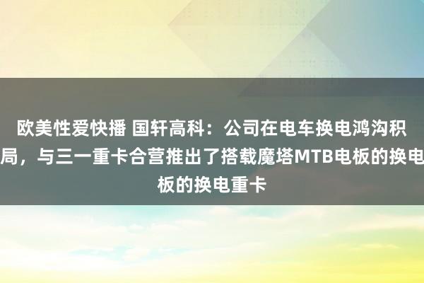 欧美性爱快播 国轩高科：公司在电车换电鸿沟积极布局，与三一重卡合营推出了搭载魔塔MTB电板的换电重卡