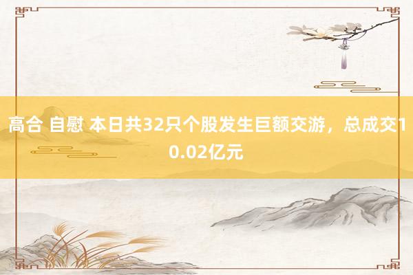 高合 自慰 本日共32只个股发生巨额交游，总成交10.02亿元