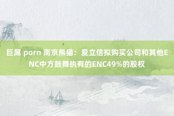 巨屌 porn 南京熊猫：爱立信拟购买公司和其他ENC中方鼓舞执有的ENC49%的股权