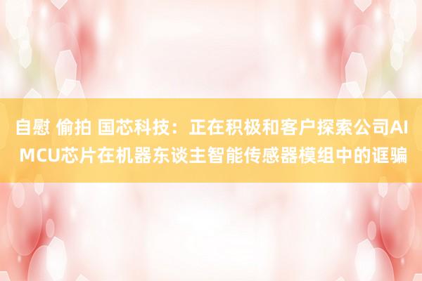 自慰 偷拍 国芯科技：正在积极和客户探索公司AI MCU芯片在机器东谈主智能传感器模组中的诓骗