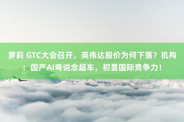 萝莉 GTC大会召开，英伟达股价为何下落？机构：国产AI弯说念超车，初显国际竞争力！
