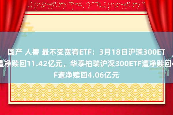 国产 人兽 最不受宽宥ETF：3月18日沪深300ETF易方达遭净赎回11.42亿元，华泰柏瑞沪深300ETF遭净赎回4.06亿元