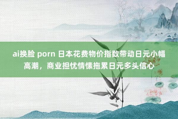 ai换脸 porn 日本花费物价指数带动日元小幅高潮，商业担忧情愫拖累日元多头信心