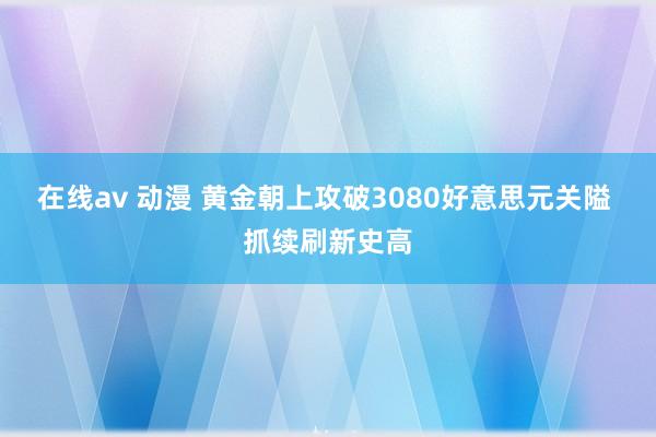 在线av 动漫 黄金朝上攻破3080好意思元关隘 抓续刷新史高