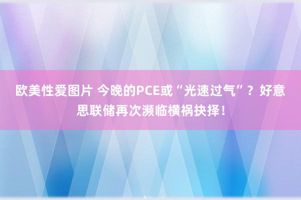欧美性爱图片 今晚的PCE或“光速过气”？好意思联储再次濒临横祸抉择！