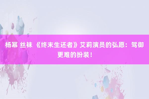 杨幂 丝袜 《终末生还者》艾莉演员的弘愿：驾御更难的扮装！