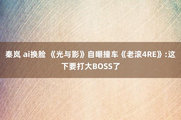 秦岚 ai换脸 《光与影》自嘲撞车《老滚4RE》:这下要打大BOSS了