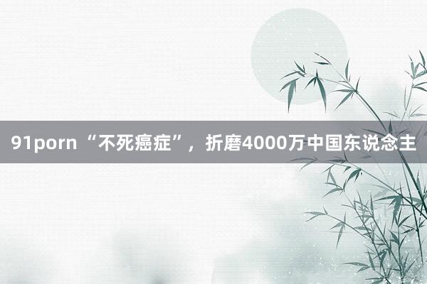 91porn “不死癌症”，折磨4000万中国东说念主