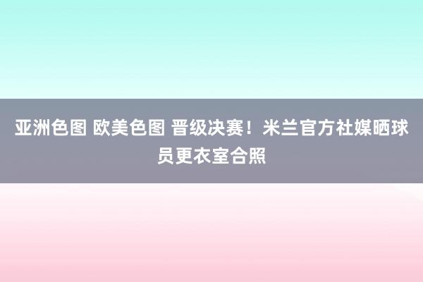 亚洲色图 欧美色图 晋级决赛！米兰官方社媒晒球员更衣室合照