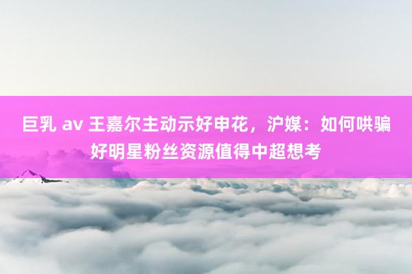 巨乳 av 王嘉尔主动示好申花，沪媒：如何哄骗好明星粉丝资源值得中超想考