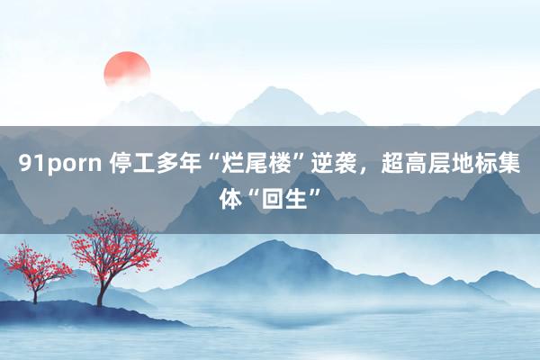 91porn 停工多年“烂尾楼”逆袭，超高层地标集体“回生”