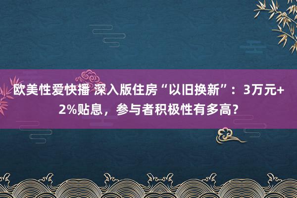 欧美性爱快播 深入版住房“以旧换新”：3万元+2%贴息，参与者积极性有多高？