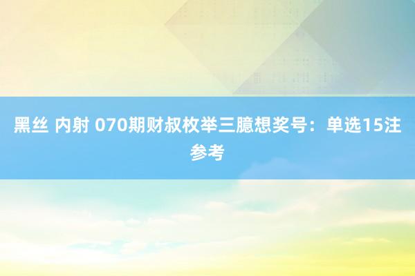 黑丝 内射 070期财叔枚举三臆想奖号：单选15注参考