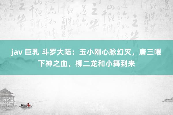 jav 巨乳 斗罗大陆：玉小刚心脉幻灭，唐三喂下神之血，柳二龙和小舞到来
