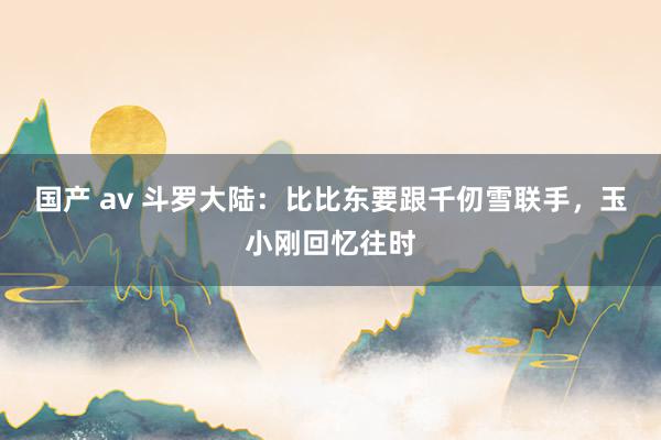 国产 av 斗罗大陆：比比东要跟千仞雪联手，玉小刚回忆往时