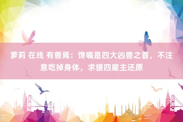 萝莉 在线 有兽焉：馋嘴是四大凶兽之首，不注意吃掉身体，求援四雇主还原
