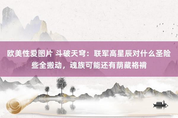 欧美性爱图片 斗破天穹：联军高星辰对什么圣险些全搬动，魂族可能还有荫藏袼褙