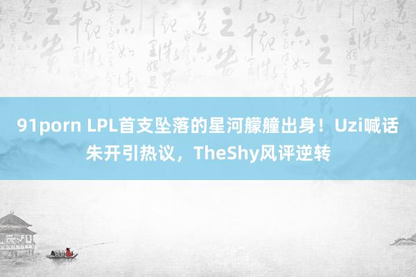 91porn LPL首支坠落的星河艨艟出身！Uzi喊话朱开引热议，TheShy风评逆转
