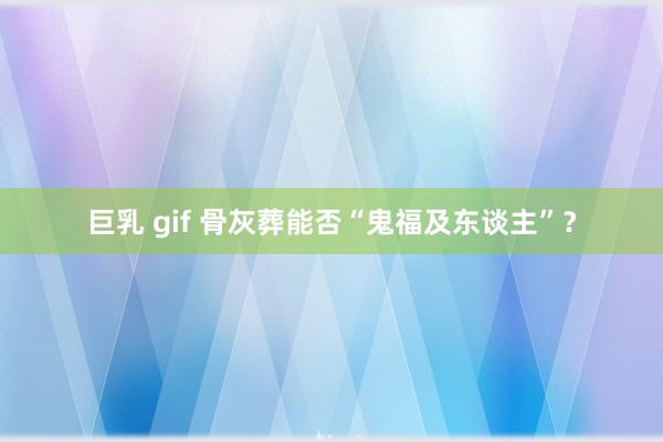 巨乳 gif 骨灰葬能否“鬼福及东谈主”？