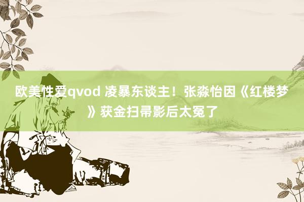 欧美性爱qvod 凌暴东谈主！张淼怡因《红楼梦》获金扫帚影后太冤了