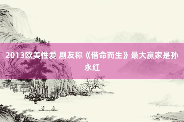 2013欧美性爱 剧友称《借命而生》最大赢家是孙永红